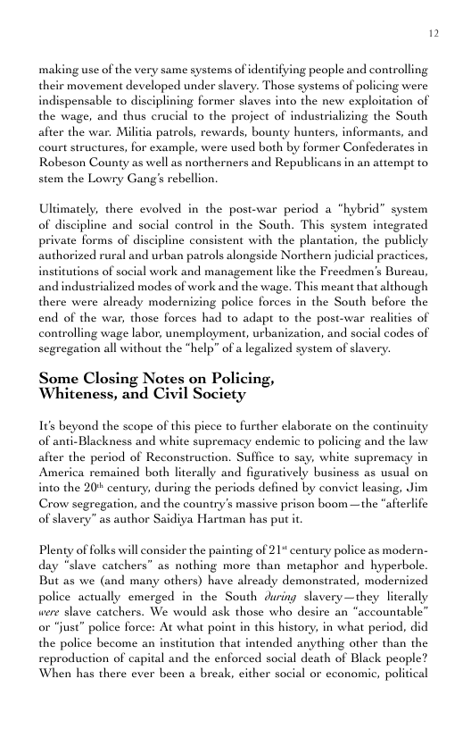 making use of the very same systems of identifying people and controlling their movement developed under slavery. Those systems of policing were indispensable to disciplining former slaves into the new exploitation of the wage, and thus crucial to the project of industrializing the South afier the war. Militia patrols, rewards, bounty hunte court structures, for example, were used both by former Confederates in Robeson County as well as northerners and Republicans in an attempt to stem the Lowry Gang’s rebellion. informants, and Ultimately, there evolved in the post-war period a “hybrid” system of discipline and social control in the South. This system integrated private forms of discipline consistent with the plantation, the publicly authorized rural and urban patrols alongside Northern judicial practices, institutions of social work and management like the Freedmen’s Burcau, and industrialized modes of work and the wage. This meant that although there were already modernizing police forces in the South before the end of the war, those forces had to adapt to the post-war realities of controlling wage labor, unemployment, urbanization, and social codes of segregation all without the "help” of a legalized system of slavery. Some Closing Notes on Policing, Whiteness, and Civil Society 1t beyond the scope of this piece to further elaborate on the continuity of anti-Blackness and white supremacy endemic to policing and the law afier the period of Reconstruction. Suffice to say, white supremacy in America remained both literally and figuratively business as usual on into the 20’ century, during the periods defined by convict leasing, Jim Crow segregation, and the country’s massive prison boom —the “afterlife of slavery” as author Saidiya Hartman has put it Plenty of folks will consider the painting of 21" century police as modern- day “slave catchers” as nothing more than metaphor and hyperbole. But as we (and many others) have already demonstrated, modernized police actually emerged in the South during slavery—they literally were slave catchers. We would ask those who desire an “accountable” or “just” police force: At what point in this history, in what period, did the police become sitution that intended anything other than the reproduction of capital and the enforced social death of Black people? When has there ever been a break, either social or cconomic, political